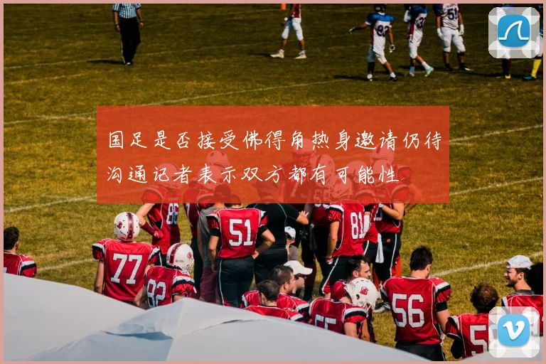国足是否接受佛得角热身邀请仍待沟通记者表示双方都有可能性