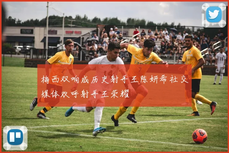 梅西双响成历史射手王陈妍希社交媒体欢呼射手王荣耀