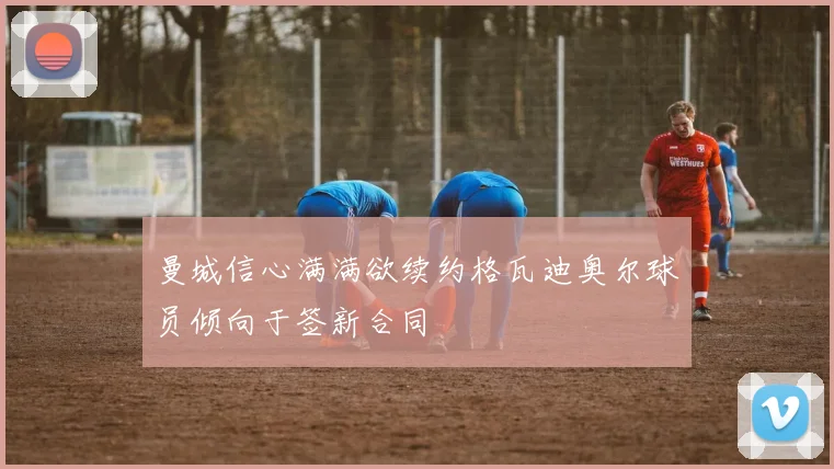 曼城信心满满欲续约格瓦迪奥尔球员倾向于签新合同