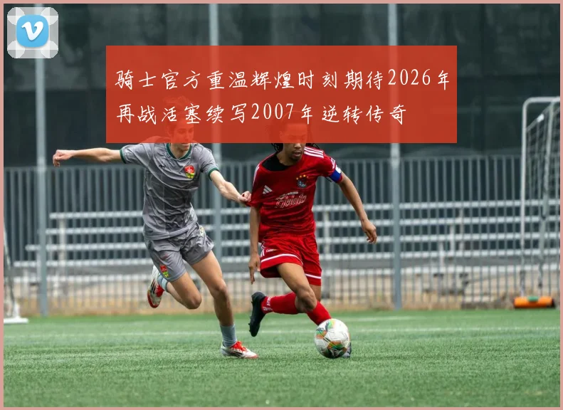 骑士官方重温辉煌时刻期待2026年再战活塞续写2007年逆转传奇