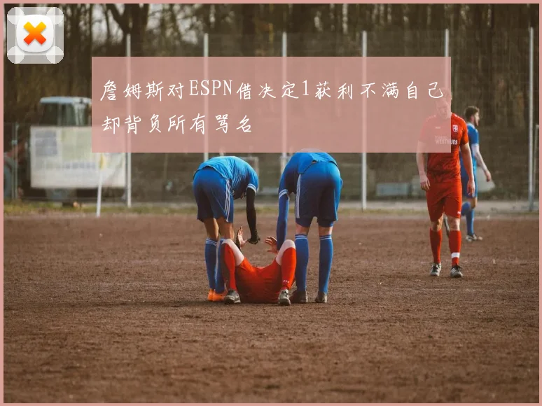 詹姆斯对ESPN借决定1获利不满自己却背负所有骂名