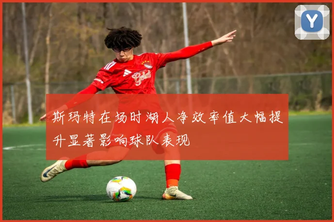 斯玛特在场时湖人净效率值大幅提升显著影响球队表现
