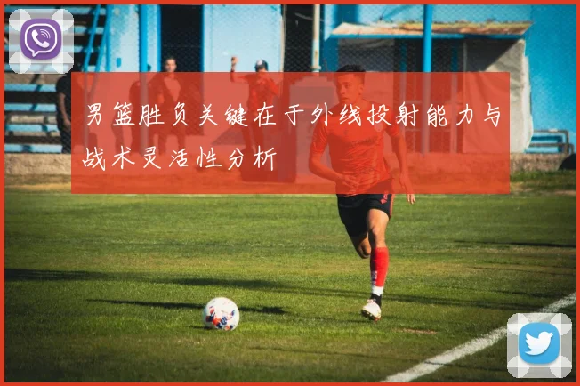 男篮胜负关键在于外线投射能力与战术灵活性分析