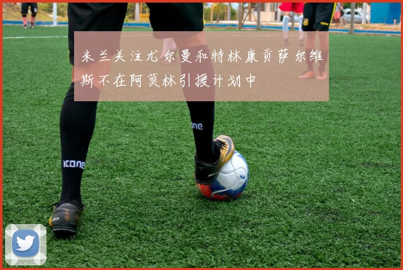 米兰关注尤尔曼和特林康贡萨尔维斯不在阿莫林引援计划中