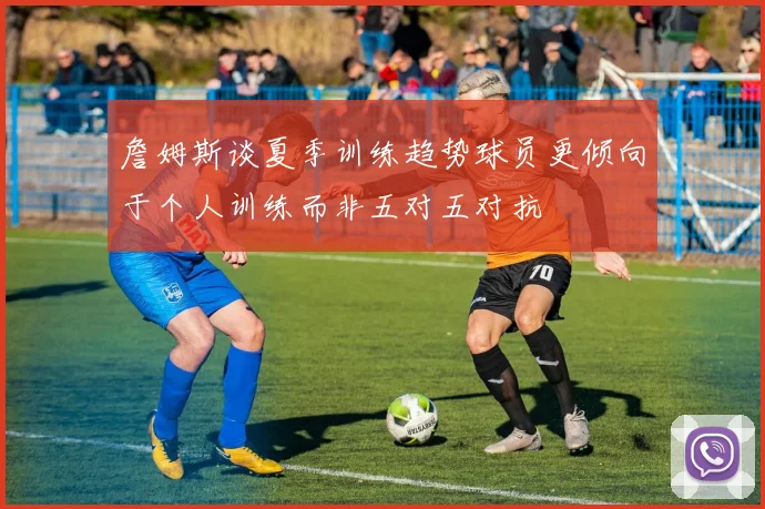 詹姆斯谈夏季训练趋势球员更倾向于个人训练而非五对五对抗
