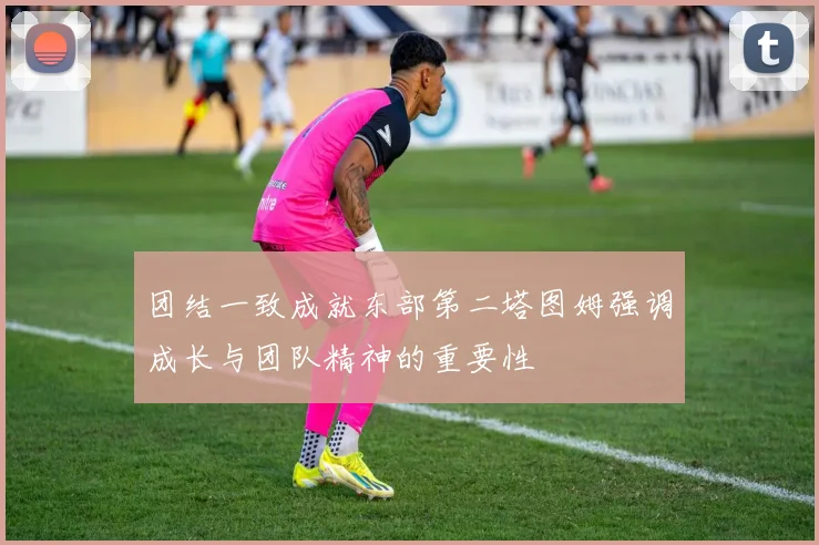 团结一致成就东部第二塔图姆强调成长与团队精神的重要性