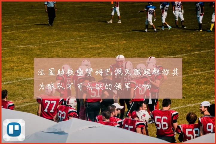 法国助教盛赞姆巴佩天赋超群称其为球队不可或缺的领军人物