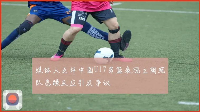 媒体人点评中国U17男篮表现立陶宛队急躁反应引发争议